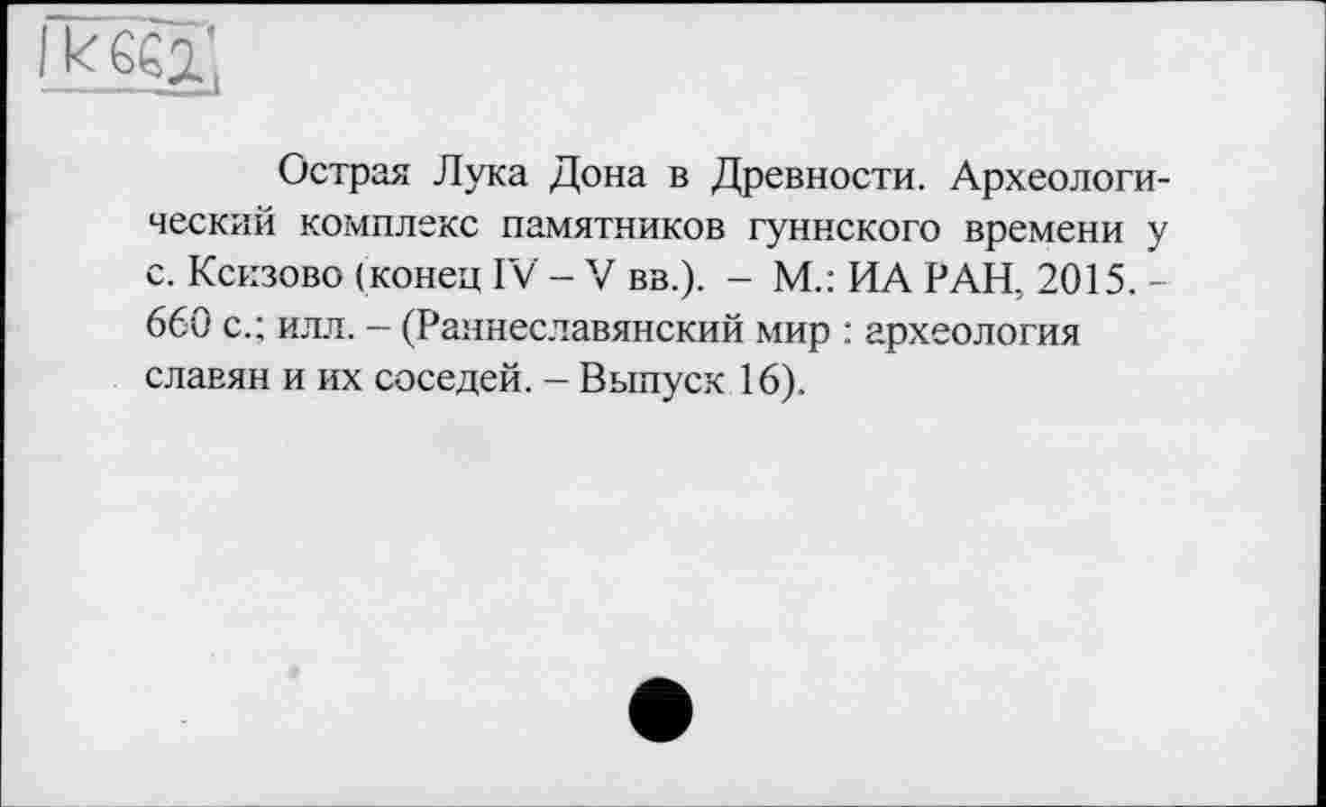 ﻿I к 662-,
Острая Лука Дона в Древности. Археологический комплекс памятников гуннского времени у с. Кскзово (конец IV - V вв.). - М.: ИА РАН, 2015. -660 с.; илл. - (Раннеславянский мир : археология славян и их соседей. - Выпуск 16).